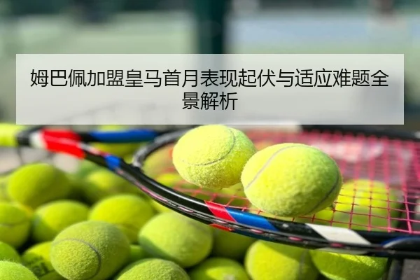 姆巴佩加盟皇马首月表现起伏与适应难题全景解析