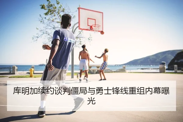 库明加续约谈判僵局与勇士锋线重组内幕曝光