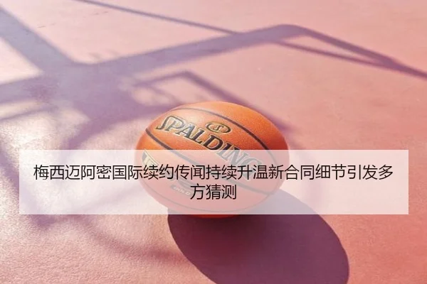 梅西迈阿密国际续约传闻持续升温新合同细节引发多方猜测
