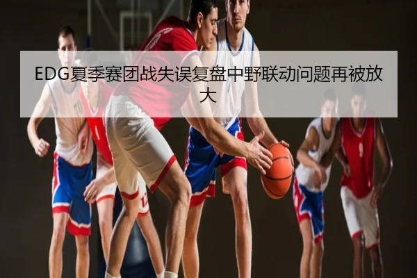 EDG夏季赛团战失误复盘中野联动问题再被放大