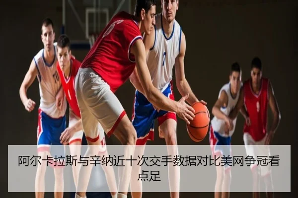 阿尔卡拉斯与辛纳近十次交手数据对比美网争冠看点足