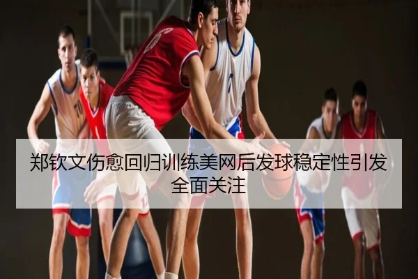 郑钦文伤愈回归训练美网后发球稳定性引发全面关注